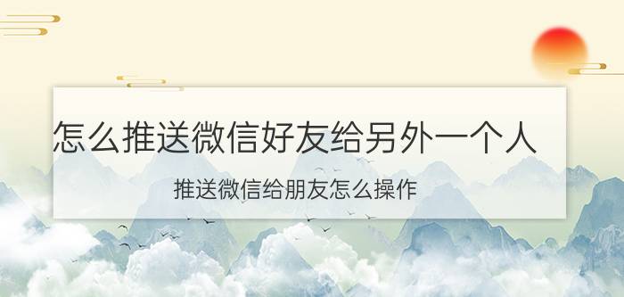 怎么推送微信好友给另外一个人 推送微信给朋友怎么操作？